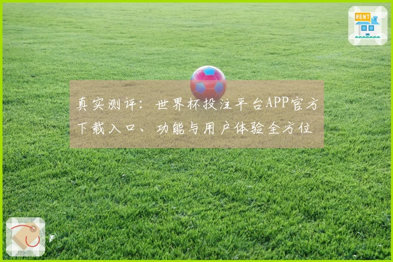 真实测评：世界杯投注平台APP官方下载入口、功能与用户体验全方位指南