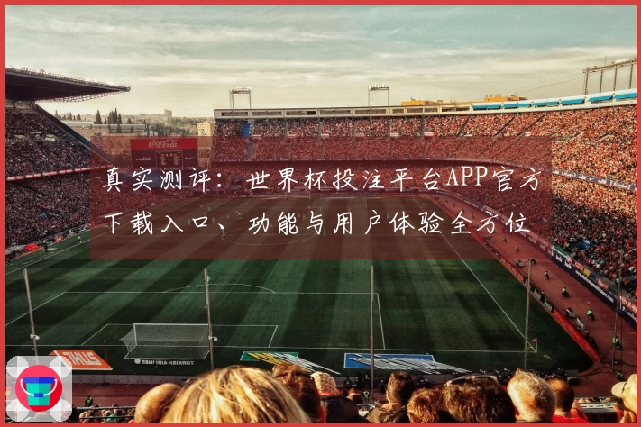真实测评：世界杯投注平台APP官方下载入口、功能与用户体验全方位指南