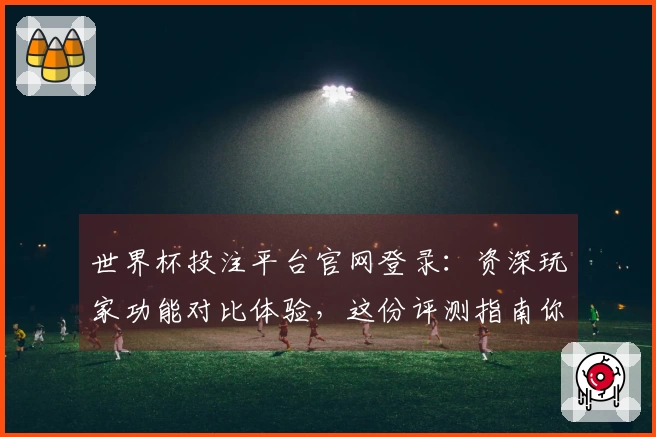 世界杯投注平台官网登录：资深玩家功能对比体验，这份评测指南你不能错过