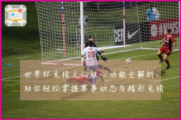 世界杯竞猜主站核心功能全解析，助你轻松掌握赛事动态与精彩竞猜技巧